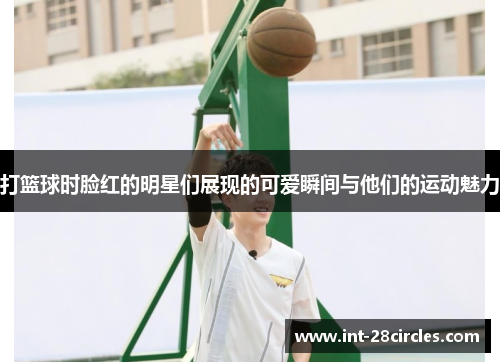 打篮球时脸红的明星们展现的可爱瞬间与他们的运动魅力