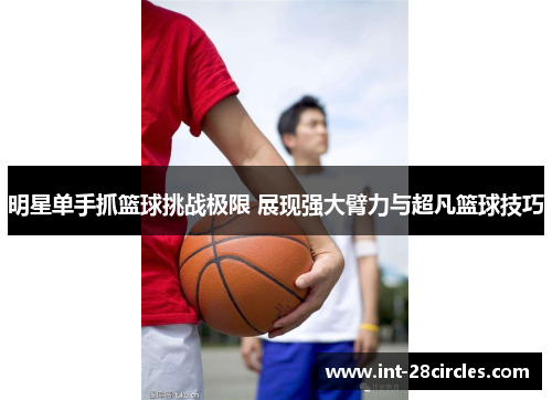 明星单手抓篮球挑战极限 展现强大臂力与超凡篮球技巧