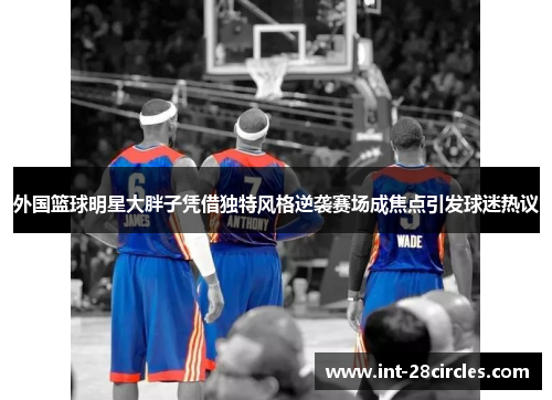 外国篮球明星大胖子凭借独特风格逆袭赛场成焦点引发球迷热议