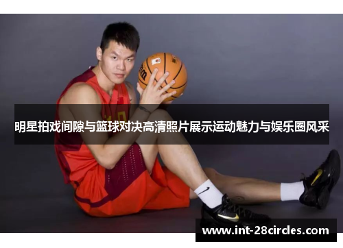 明星拍戏间隙与篮球对决高清照片展示运动魅力与娱乐圈风采