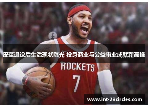 皮蓬退役后生活现状曝光 投身商业与公益事业成就新高峰