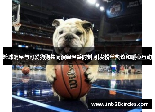 篮球明星与可爱狗狗共同演绎温馨时刻 引发粉丝热议和暖心互动