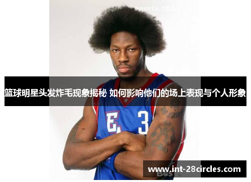 篮球明星头发炸毛现象揭秘 如何影响他们的场上表现与个人形象