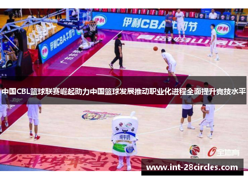 中国CBL篮球联赛崛起助力中国篮球发展推动职业化进程全面提升竞技水平